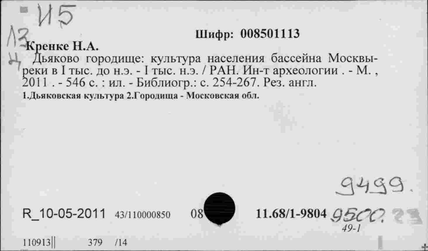 ﻿Шифр: 008501113
Кренке Н.А.
Дьяково городище: культура населения бассейна Москвички в I тыс. до н.э. -1 тыс. н.э. / РАН. Ин-т археологии . - М. , .011 . - 546 с. : ил. - Библиогр.: с. 254-267. Рез. англ.
1 .Дьяковская культура 2.Городища - Московская обл.
R_10-05-2011 43/110000850	08'
34.^3
11.68/1-9804
49-1
І10913Ц	379 /14